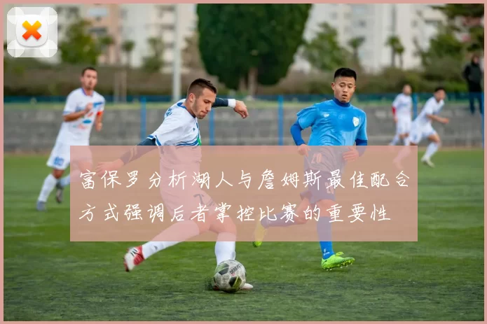 富保罗分析湖人与詹姆斯最佳配合方式强调后者掌控比赛的重要性