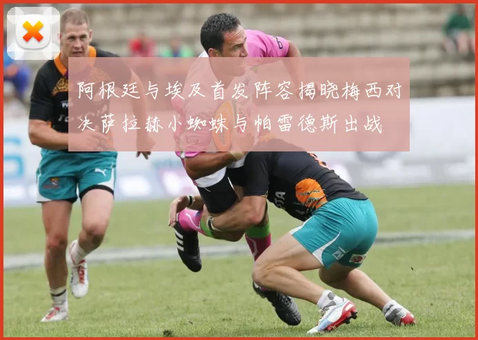 阿根廷与埃及首发阵容揭晓梅西对决萨拉赫小蜘蛛与帕雷德斯出战