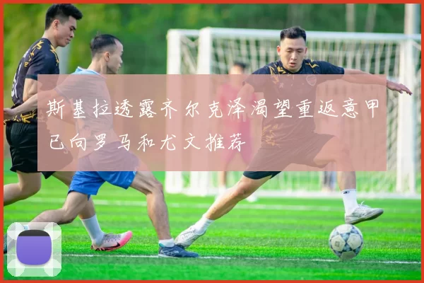 斯基拉透露齐尔克泽渴望重返意甲已向罗马和尤文推荐