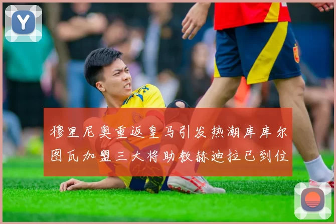 穆里尼奥重返皇马引发热潮库库尔图瓦加盟三大将助教赫迪拉已到位
