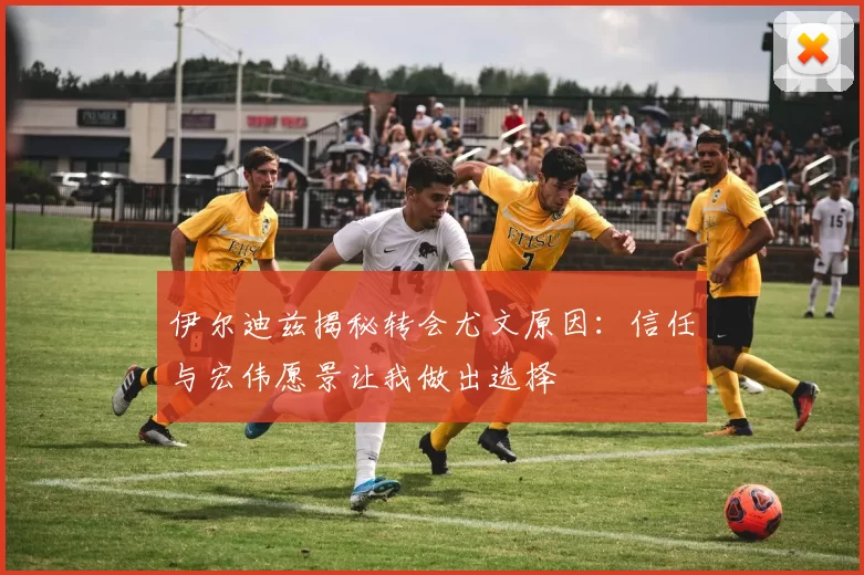 伊尔迪兹揭秘转会尤文原因：信任与宏伟愿景让我做出选择