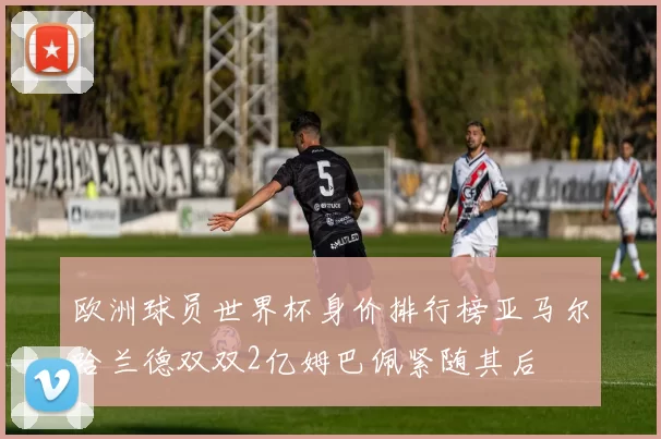 欧洲球员世界杯身价排行榜亚马尔哈兰德双双2亿姆巴佩紧随其后