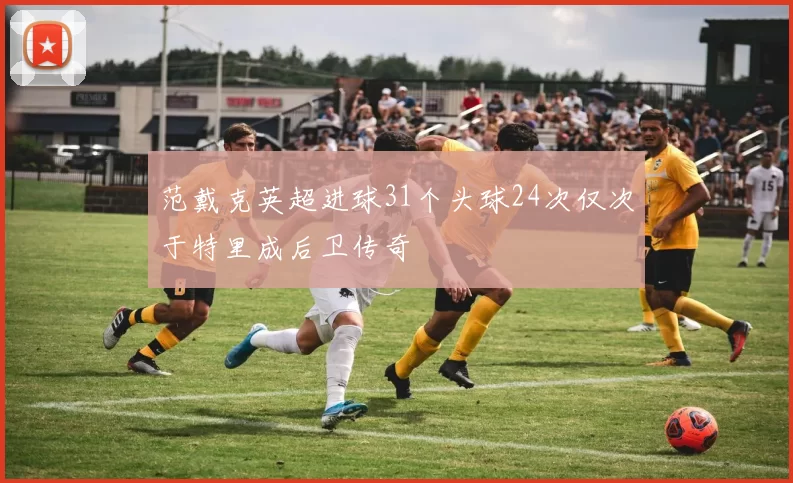 范戴克英超进球31个头球24次仅次于特里成后卫传奇