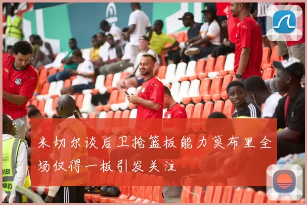 米切尔谈后卫抢篮板能力莫布里全场仅得一板引发关注