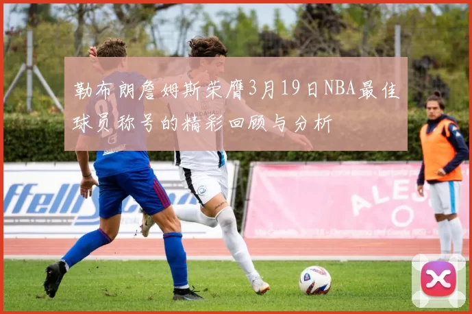 勒布朗詹姆斯荣膺3月19日NBA最佳球员称号的精彩回顾与分析