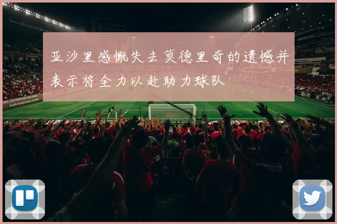 亚沙里感慨失去莫德里奇的遗憾并表示将全力以赴助力球队