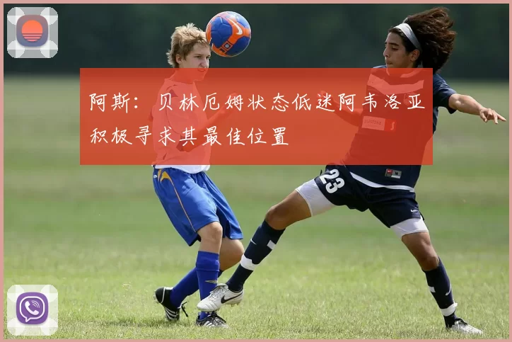 阿斯：贝林厄姆状态低迷阿韦洛亚积极寻求其最佳位置