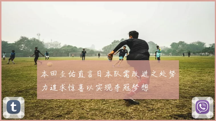 本田圭佑直言日本队需改进之处努力追求惊喜以实现夺冠梦想