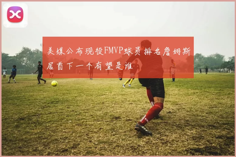 美媒公布现役FMVP球员排名詹姆斯居首下一个有望是谁