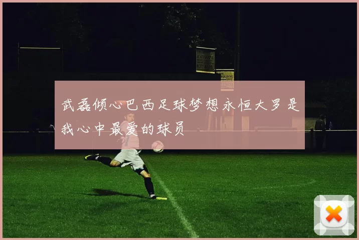 武磊倾心巴西足球梦想永恒大罗是我心中最爱的球员