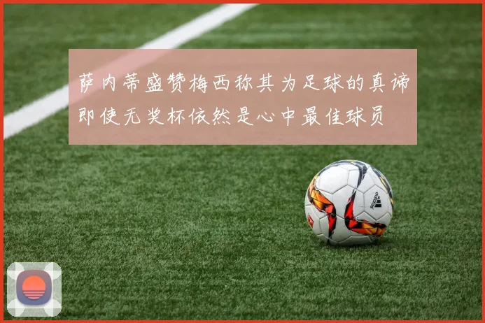 萨内蒂盛赞梅西称其为足球的真谛即使无奖杯依然是心中最佳球员