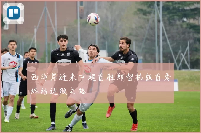 西海岸迎来中超首胜郑智执教首秀终结连败之路