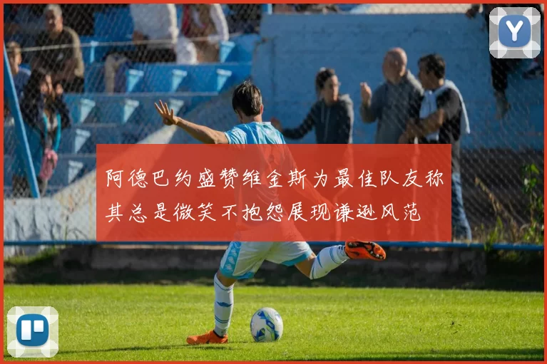阿德巴约盛赞维金斯为最佳队友称其总是微笑不抱怨展现谦逊风范