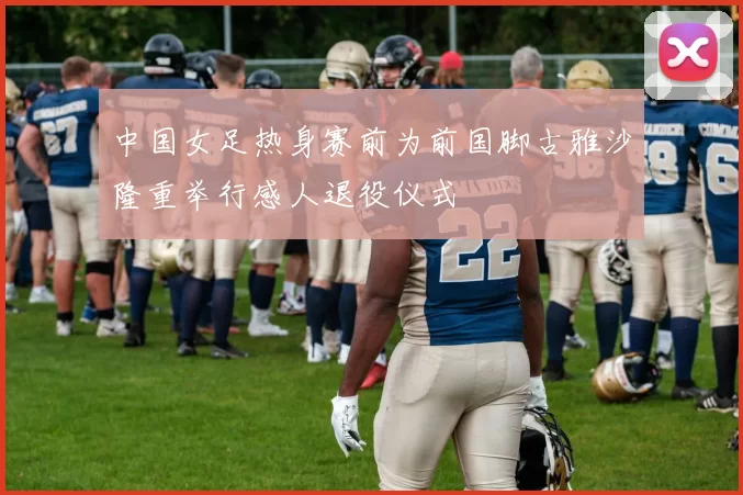 中国女足热身赛前为前国脚古雅沙隆重举行感人退役仪式