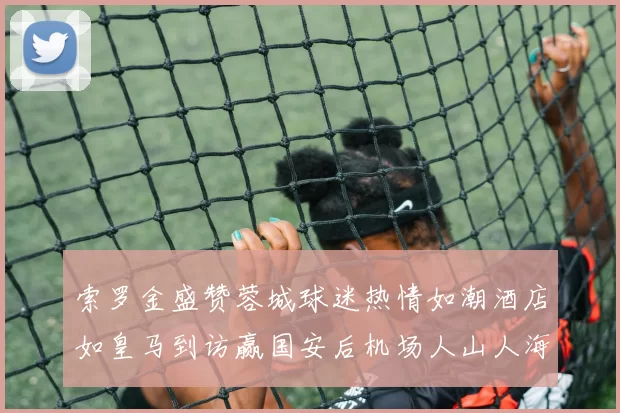 索罗金盛赞蓉城球迷热情如潮酒店如皇马到访赢国安后机场人山人海