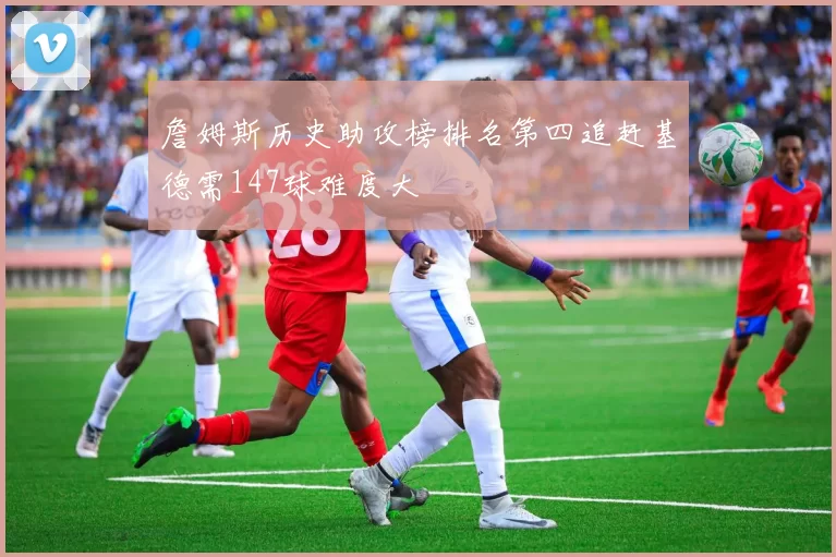 詹姆斯历史助攻榜排名第四追赶基德需147球难度大
