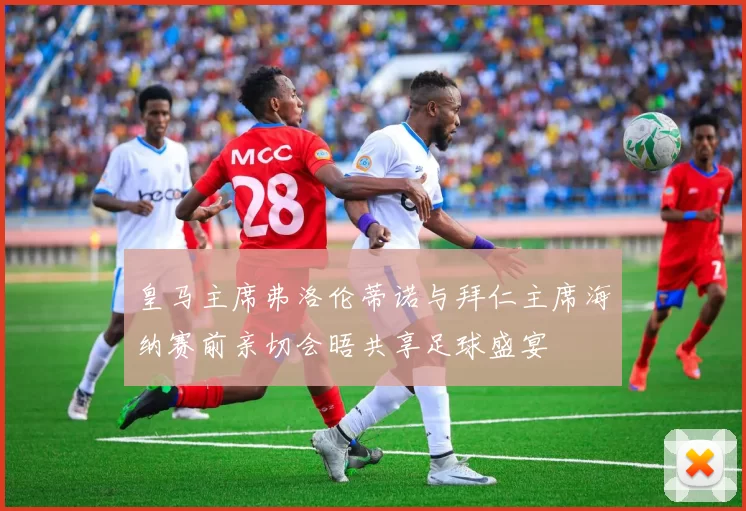 皇马主席弗洛伦蒂诺与拜仁主席海纳赛前亲切会晤共享足球盛宴