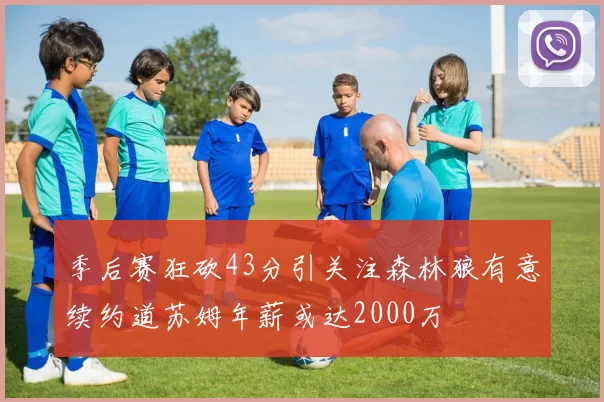 季后赛狂砍43分引关注森林狼有意续约道苏姆年薪或达2000万
